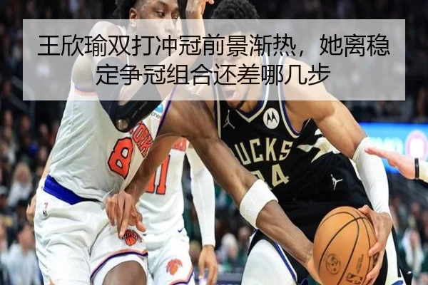 王欣瑜双打冲冠前景渐热，她离稳定争冠组合还差哪几步