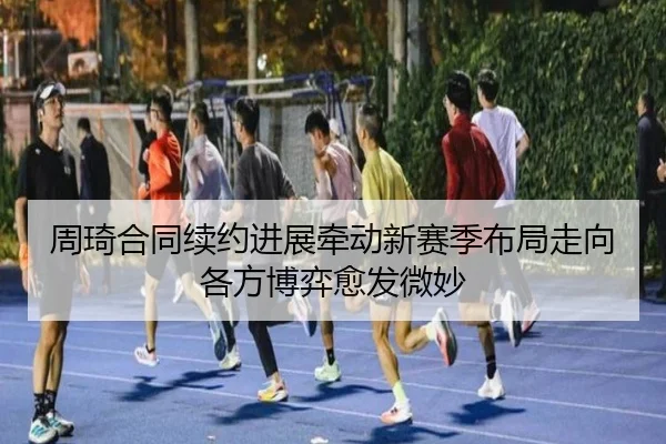 周琦合同续约进展牵动新赛季布局走向各方博弈愈发微妙